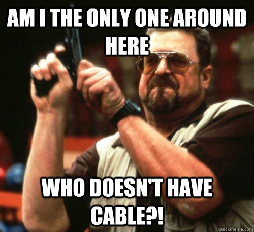 Am i the only one around here who doesn't have cable?! - Am i the only one around here who doesn't have cable?!  Am I The Only One Around Here