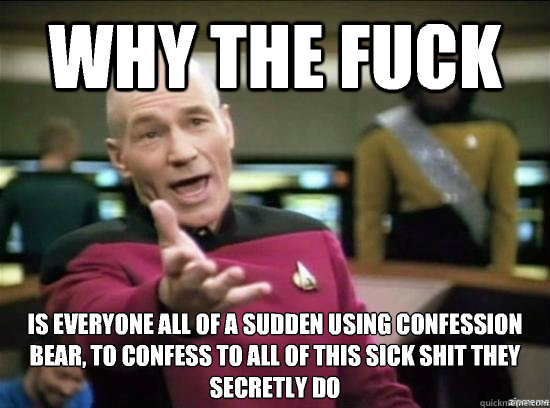 Why the fuck Is everyone all of a sudden using confession bear, to confess to all of this sick shit they secretly do
  Annoyed Picard HD