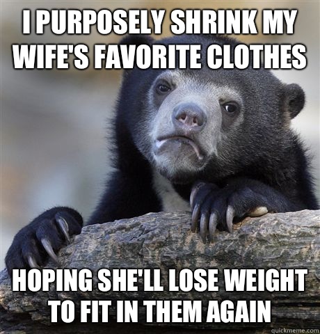 I purposely shrink my wife's favorite clothes Hoping she'll lose weight to fit in them again  Confession Bear
