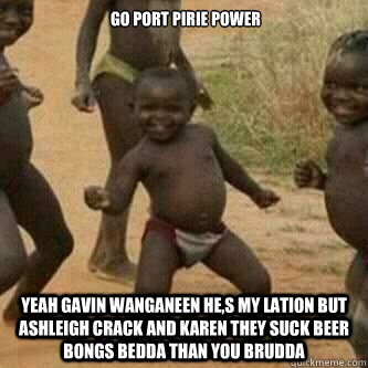  GO PORT PIRIE POWER
 YEAH GAVIN WANGANEEN HE,S MY LATION BUT ASHLEIGH CRACK AND KAREN THEY SUCK BEER BONGS BEDDA THAN YOU BRUDDA   Its friday niggas