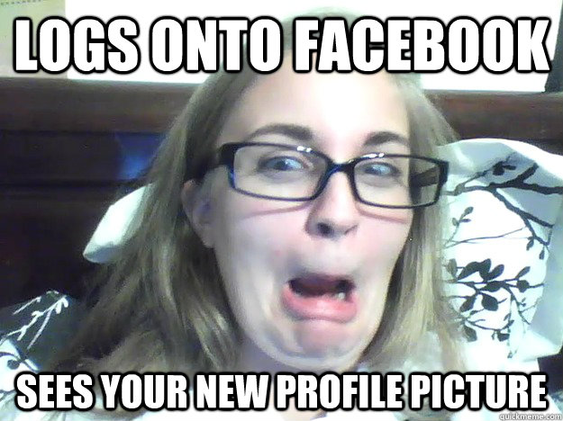 Logs onto Facebook Sees your new profile picture  Bad Reaction