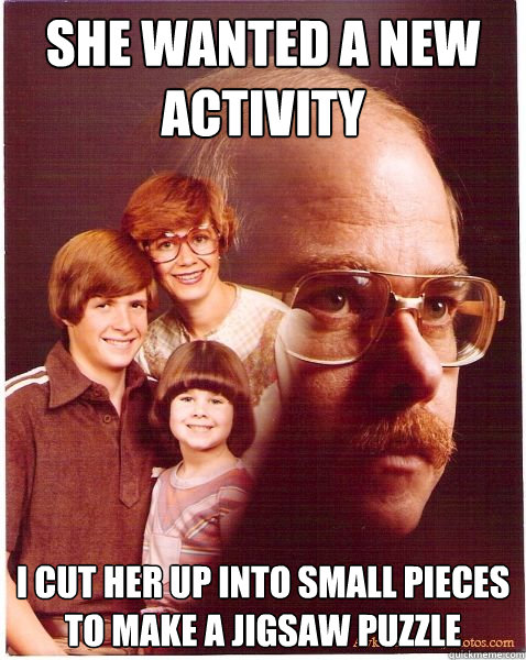 she wanted a new activity i cut her up into small pieces to make a jigsaw puzzle  Vengeance Dad
