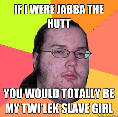If I were Jabba the hutt you would totally be my Twi'lek slave girl  Butthurt Dweller