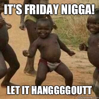 It's Friday nigga! let it hanggggoutt   Its friday niggas