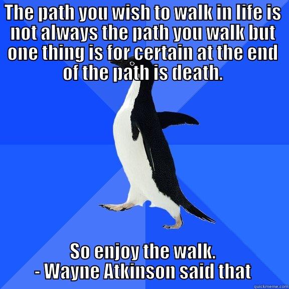 THE PATH YOU WISH TO WALK IN LIFE IS NOT ALWAYS THE PATH YOU WALK BUT ONE THING IS FOR CERTAIN AT THE END OF THE PATH IS DEATH. SO ENJOY THE WALK.         - WAYNE ATKINSON SAID THAT         Socially Awkward Penguin