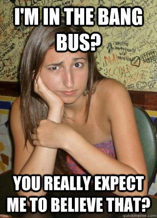 I'm in the bang bus? You really expect me to believe that?  