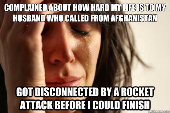 Complained about how hard my life is to my husband who called from Afghanistan Got disconnected by a rocket attack before I could finish - Complained about how hard my life is to my husband who called from Afghanistan Got disconnected by a rocket attack before I could finish  First World Problems