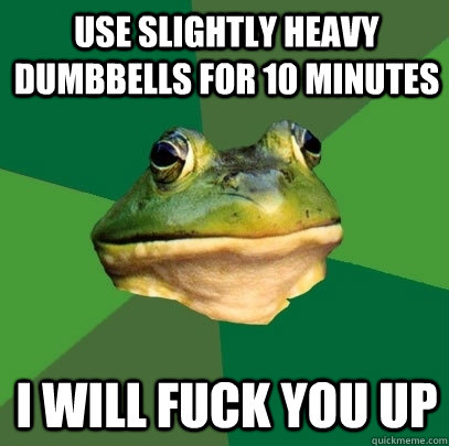 USE SLIGHTLY HEAVY DUMBBELLS FOR 10 MINUTES I WILL FUCK YOU UP  Foul Bachelor Frog