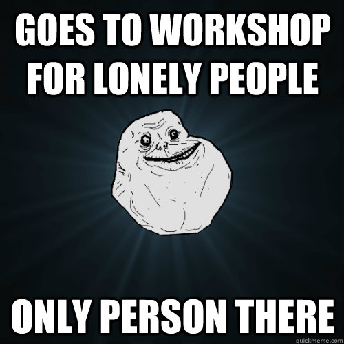 Goes to workshop for lonely people Only person there  Forever Alone