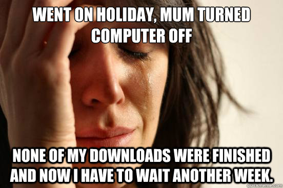 Went on holiday, Mum turned computer off None of my downloads were finished and now i have to wait another week.  First World Problems