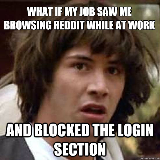 What if my job saw me browsing reddit while at work
 And blocked the login section  conspiracy keanu