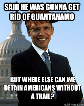 said he was gonna get rid of guantanamo but where else can we detain Americans without a trail? - said he was gonna get rid of guantanamo but where else can we detain Americans without a trail?  Scumbag Obama