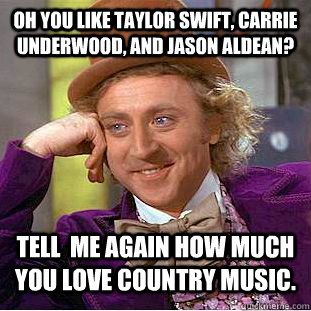 Oh you like Taylor swift, carrie underwood, and jason aldean? tell  me again how much you love country music.  Condescending Wonka