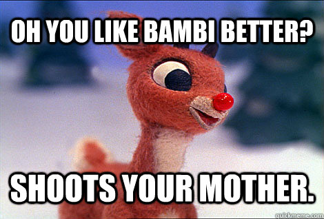 Oh you like bambi better? Shoots your mother.  Condescending Rudolph