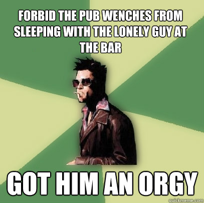 forbid the pub wenches from sleeping with the lonely guy at the bar got him an orgy - forbid the pub wenches from sleeping with the lonely guy at the bar got him an orgy  Helpful Tyler Durden