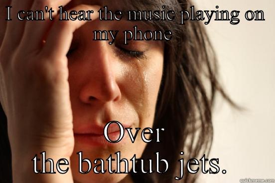 I CAN'T HEAR THE MUSIC PLAYING ON MY PHONE  OVER THE BATHTUB JETS.  First World Problems