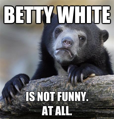 betty white is not funny. 
at all.  Confession Bear