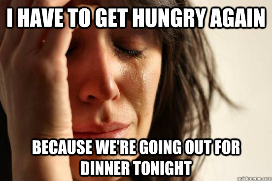 I have to get hungry again because we're going out for dinner tonight  First World Problems