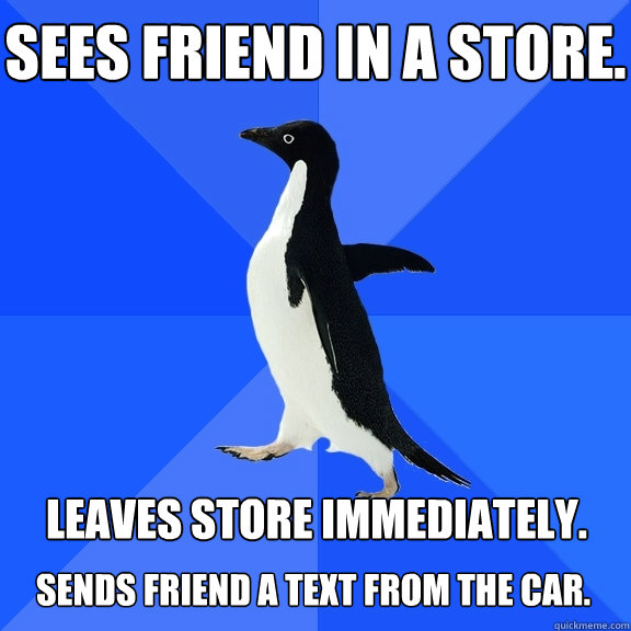 Sees friend in a store. Leaves store immediately.  Sends friend a text from the car.   Socially Awkward Penguin