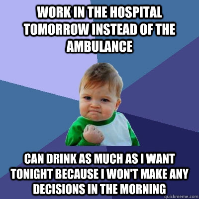 Work in the hospital tomorrow instead of the ambulance Can drink as much as I want tonight because I won't make any decisions in the morning  Success Kid