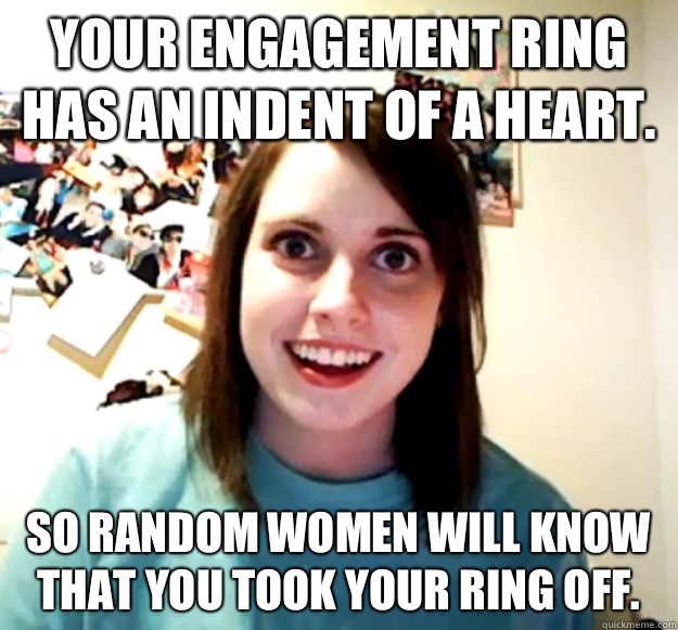 Your engagement ring has an indent of a heart. So random women will know that you took your ring off.  Overly Attached Girlfriend