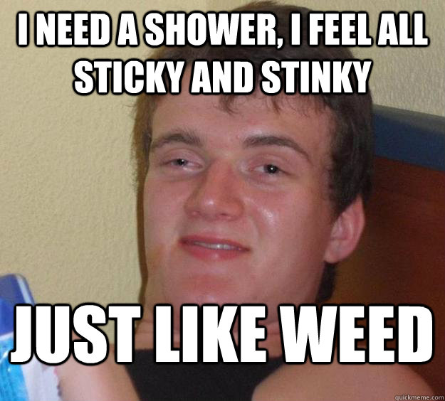 i need a shower, i feel all sticky and stinky just like weed  10 Guy