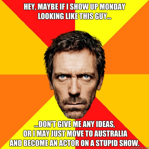 hey, maybe if i show up monday 
looking like this guy... ...don't give me any ideas,
 Or i may just move to australia 
and become an actor on a stupid show. - hey, maybe if i show up monday 
looking like this guy... ...don't give me any ideas,
 Or i may just move to australia 
and become an actor on a stupid show.  Diagnostic House