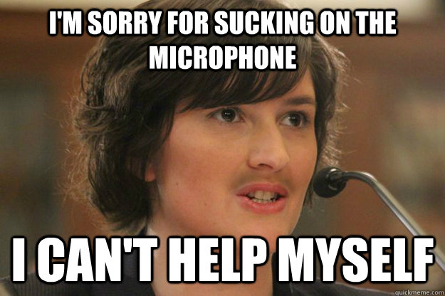 I'm sorry for sucking on the microphone I can't help myself  Slut Sandra Fluke