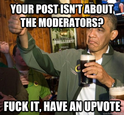 Your post isn't about the moderators? fuck it, have an upvote  Upvote Obama