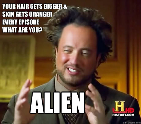 your hair gets bigger &
skin gets oranger 
every episode
what are you? alien  Ancient Aliens