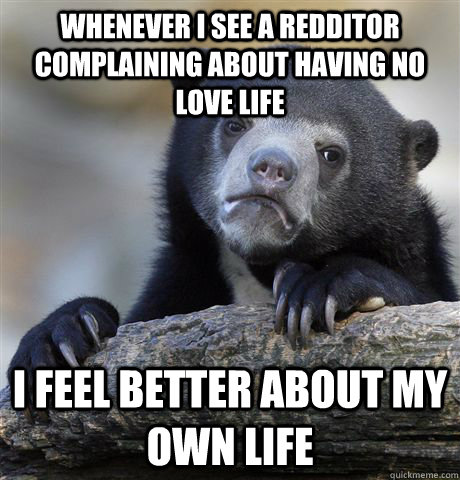 Whenever I see a redditor complaining about having no love life I feel better about my own life  Confession Bear