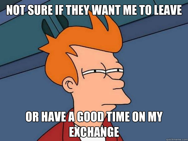 Not sure if they want me to leave or have a good time on my exchange  Not sure Fry