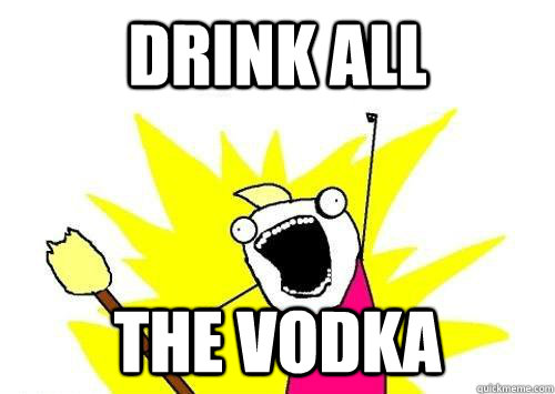 Drink all the vodka  ALL THE