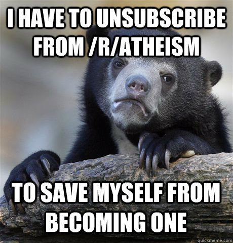 I have to unsubscribe from /r/Atheism  To save myself from becoming one  Confession Bear
