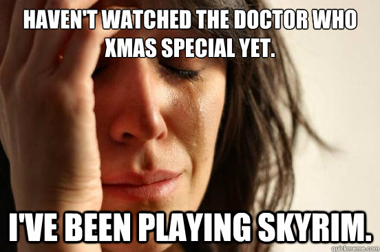 haven't watched the doctor who xmas special yet. i've been playing skyrim.  First World Problems