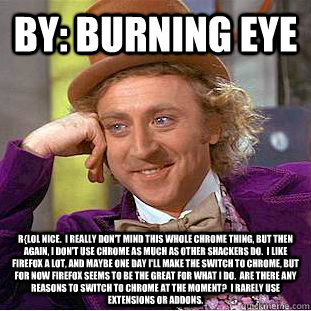 By: burning eye r{lol nice.  I really don't mind this whole chrome thing, but then again, i don't use chrome as much as other shackers do.  I like firefox a lot, and maybe one day i'll make the switch to chrome, but for now firefox seems to be the great f - By: burning eye r{lol nice.  I really don't mind this whole chrome thing, but then again, i don't use chrome as much as other shackers do.  I like firefox a lot, and maybe one day i'll make the switch to chrome, but for now firefox seems to be the great f  Condescending Wonka