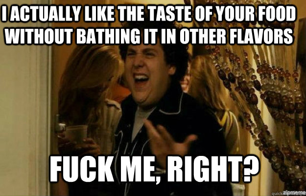 i actually like the taste of your food without bathing it in other flavors FUCK ME, RIGHT?  fuck me right