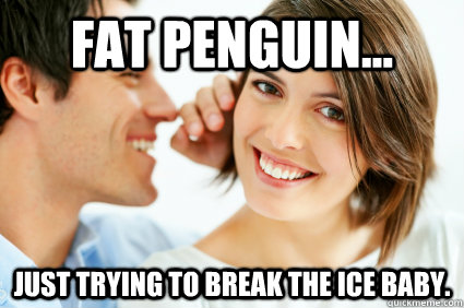 FAT PENGUIN... Just trying to break the ice baby.  Bad Pick-up line Paul