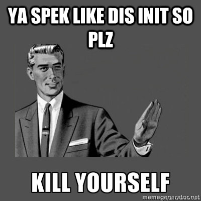 ya spek like dis init so plz KILL YOURSELF  kill yourself