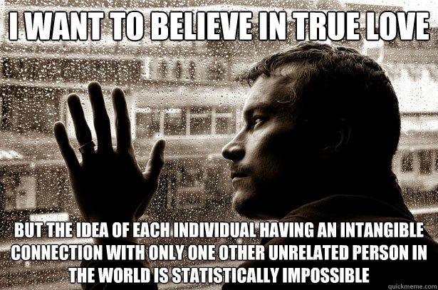 i want to believe in true love but the idea of each individual having an intangible connection with only one other unrelated person in the world is statistically impossible - i want to believe in true love but the idea of each individual having an intangible connection with only one other unrelated person in the world is statistically impossible  Over-Educated Problems