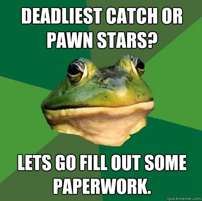 Deadliest catch or pawn stars? lets go fill out some paperwork.  Foul Bachelor Frog