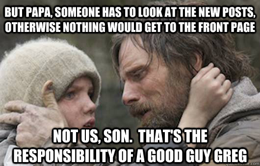 But papa, someone has to look at the new posts, otherwise nothing would get to the front page not us, son.  That's the responsibility of a Good Guy Greg  Viggo Explains Reddit