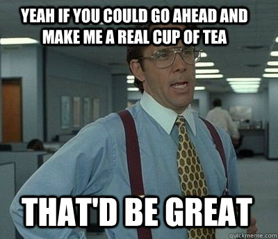 Yeah if you could go ahead and make me a real cup of tea That'd be great - Yeah if you could go ahead and make me a real cup of tea That'd be great  Bill Lumbergh