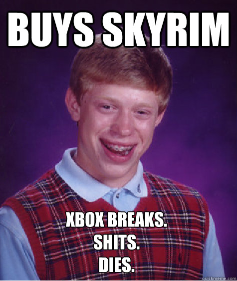 Buys Skyrim Xbox Breaks.
Shits.
Dies. - Buys Skyrim Xbox Breaks.
Shits.
Dies.  Bad Luck Brian Shits