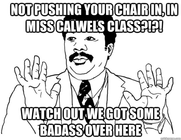 Not pushing your chair in, in miss calwels class?!?! Watch out we got some badass over here  Watch out we got a badass over here