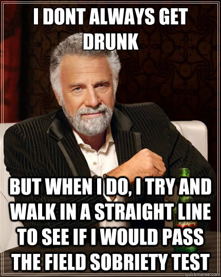 I dont always get drunk but when i do, i try and walk in a straight line to see if i would pass the field sobriety test  The Most Interesting Man In The World