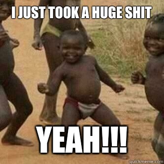 I just took a huge shit Yeah!!!  Its friday niggas