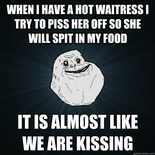 when i have a hot waitress i try to piss her off so she will spit in my food it is almost like
we are kissing - when i have a hot waitress i try to piss her off so she will spit in my food it is almost like
we are kissing  Forever Alone
