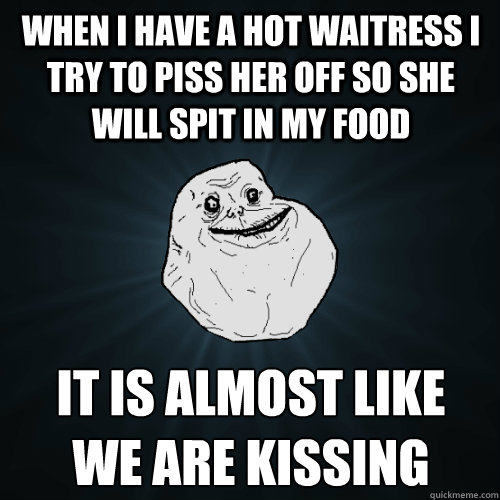 when i have a hot waitress i try to piss her off so she will spit in my food it is almost like
we are kissing  Forever Alone