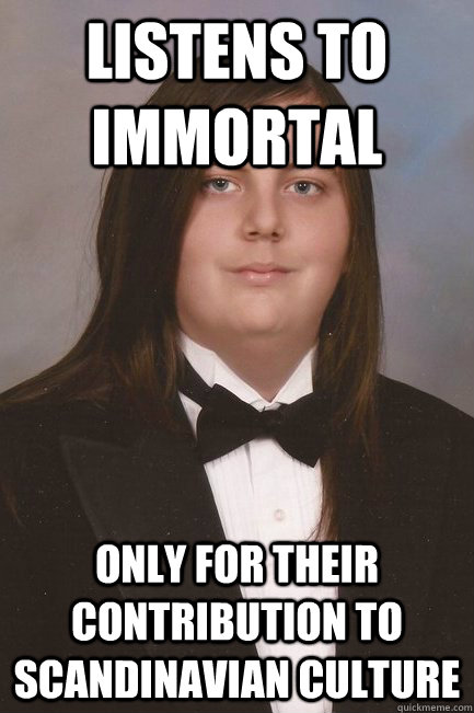 Listens to Immortal Only for their contribution to Scandinavian Culture  Sophisticated Metal-Head